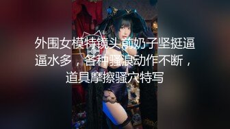 外围女模特镜头前奶子坚挺逼逼水多，各种骚浪动作不断，道具摩擦骚穴特写