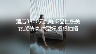 酒店3800元约啪极品性感美女,颜值高,体型好,狠狠抽插