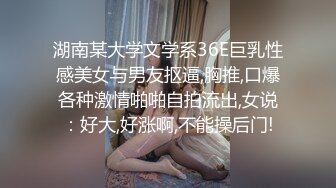 湖南某大学文学系36E巨乳性感美女与男友抠逼,胸推,口爆各种激情啪啪自拍流出,女说：好大,好涨啊,不能操后门!