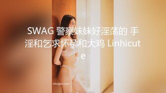 SWAG 警察妹妹好淫荡的 手淫和乞求怀孕和大鸡 Linhicute