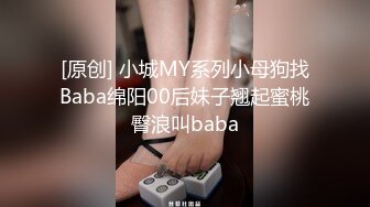 [原创] 小城MY系列小母狗找Baba绵阳00后妹子翘起蜜桃臀浪叫baba