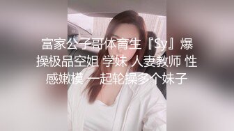 富家公子哥体育生『Sy』爆操极品空姐 学妹 人妻教师 性感嫩模 一起轮操多个妹子