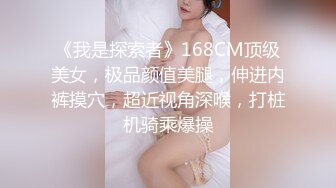 《我是探索者》168CM顶级美女，极品颜值美腿，伸进内裤摸穴，超近视角深喉，打桩机骑乘爆操