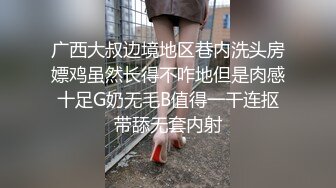 广西大叔边境地区巷内洗头房嫖鸡虽然长得不咋地但是肉感十足G奶无毛B值得一干连抠带舔无套内射