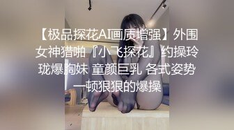 【极品探花AI画质增强】外围女神猎啪『小飞探花』约操玲珑爆胸妹 童颜巨乳 各式姿势一顿狠狠的爆操