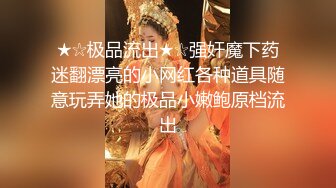 ★☆极品流出★☆强奸魔下药迷翻漂亮的小网红各种道具随意玩弄她的极品小嫩鲍原档流出