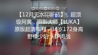 【12月无水印新品】，超顶级网黄，摄影大师【LUKA】原版超清福利，36岁172身高野模少妇，3P肉战