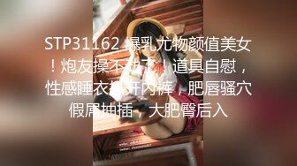 STP31162 爆乳尤物颜值美女！炮友操不动了！道具自慰，性感睡衣扒开内裤，肥唇骚穴假屌抽插，大肥臀后入