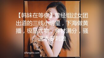 【韩妹在等你】曾经组过女团出道的三线小明星，下海做黄播，极品尤物，身材满分，骚逼水多刺激