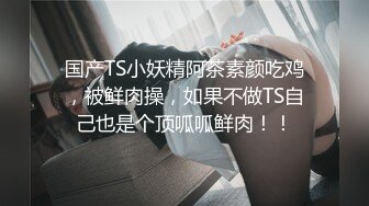 国产TS小妖精阿茶素颜吃鸡，被鲜肉操，如果不做TS自己也是个顶呱呱鲜肉！！