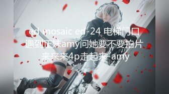 ed mosaic ed-24 电梯门口遇到正妹amy问她要不要拍片 来来来4p走起来-amy