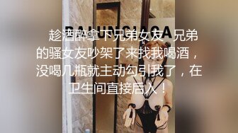 ✿趁酒醉拿下兄弟女友✿兄弟的骚女友吵架了来找我喝酒，没喝几瓶就主动勾引我了，在卫生间直接后入！