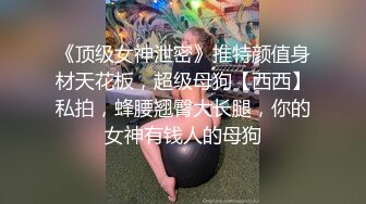 《顶级女神泄密》推特颜值身材天花板，超级母狗【西西】私拍，蜂腰翘臀大长腿，你的女神有钱人的母狗