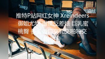 推特P站网红女神 Xreindeers 御姐尤物 眼镜反差婊 巨乳蜜桃臀 多姿势口交乳交啪啪交媾被日