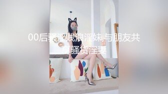 00后骚淫贱浪淫妹,与朋友共享骚货淫妻