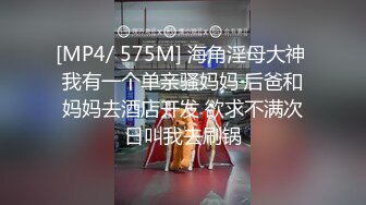 [MP4/ 575M] 海角淫母大神 我有一个单亲骚妈妈 后爸和妈妈去酒店开发 欲求不满次日叫我去刷锅