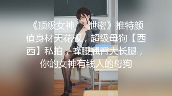 《顶级女神❤️泄密》推特颜值身材天花板，超级母狗【西西】私拍，蜂腰翘臀大长腿，你的女神有钱人的母狗