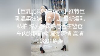 【巨乳肥臀??白虎穴】推特巨乳温柔妹妹『九儿』最新爆乳私拍 爆乳骚妹妹与金主爸爸车内激情碰撞 淫荡深情 高清1080P原版