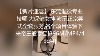 【新片速遞】 东莞退役专业技师,大保健女神,演示正宗莞式全套服务,各个项目体验下来帝王般享受[396M/MP4/49:34]