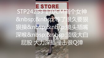 STP24253 170CM高个女神&nbsp;&nbsp;等了很久要狠狠操&nbsp;&nbsp;镜头插嘴深喉&nbsp;&nbsp;顶级大白屁股 大力深插撞击很Q弹