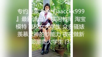 专约良家大神『jaacckk999』最新流出❤️实习教师 淘宝模特 高校女大学生 众多骚婊 羡慕大神的钞能力 夜夜做新郎湖南大学生 (3)