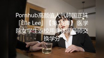 Pornhub高颜值人气韩国正妹「Elle Lee」【第15弹】 医学院女学生返校用身体同导师交换学分