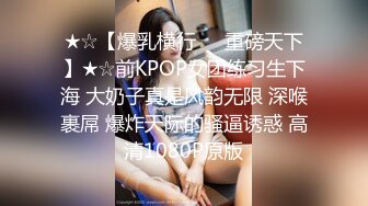 ★☆【爆乳横行❤️重磅天下】★☆前KPOP女团练习生下海 大奶子真是风韵无限 深喉裹屌 爆炸天际的骚逼诱惑 高清1080P原版