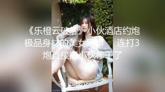 《乐橙云破解》小伙酒店约炮极品身材的美女同事❤️连打3炮直接把小伙榨干了