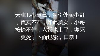 天津Ts小草莓：勾引外卖小哥，真实不严，如此美女，小哥按捺不住，人妖也上了，爽死爽死，下面也紧，口暴！