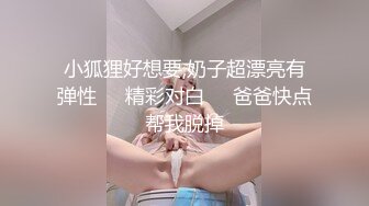 小狐狸好想要,奶子超漂亮有弹性❤️精彩对白❤️爸爸快点帮我脱掉