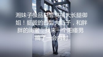 湘妹子极品白皙高挑大长腿御姐！挺拔的白皙大奶子，和胖胖的闺蜜，找来一个阳痿男 搞了一会内射