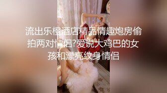 流出乐橙酒店精品情趣炮房偷拍两对情侣?爱说大鸡巴的女孩和漂亮纹身情侣