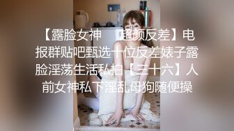 【露脸女神❤️超颜反差】电报群贴吧甄选十位反差婊子露脸淫荡生活私拍【三十六】人前女神私下淫乱母狗随便操