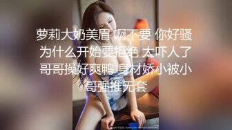 萝莉大奶美眉 啊不要 你好骚 为什么开始要拒绝 太吓人了哥哥操好爽鸭 身材娇小被小哥强推无套