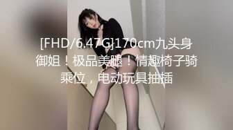 [FHD/6.47G]170cm九头身御姐！极品美腿！情趣椅子骑乘位，电动玩具抽插