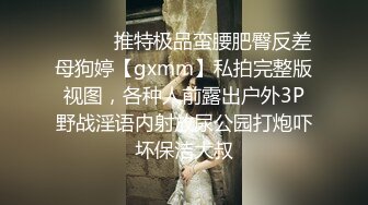 ⚫️⚫️推特极品蛮腰肥臀反差母狗婷【gxmm】私拍完整版视图，各种人前露出户外3P野战淫语内射放尿公园打炮吓坏保洁大叔