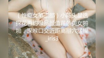 （性瘾女第二部）小陈头星选探花再约极品颜值苗条美女啪啪，深喉口交近距离掰穴猛操_iris3