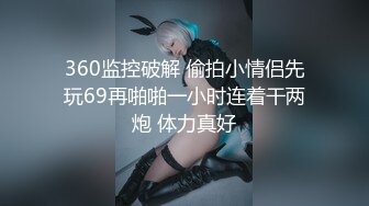 360监控破解 偷拍小情侣先玩69再啪啪一小时连着干两炮 体力真好