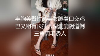 丰胸美臀性感美女跪着口交鸡巴又粗有长插入湿漉漉阴道倒三角阴毛诱人