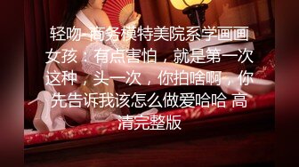 轻吻-商务模特美院系学画画女孩：有点害怕，就是第一次这种，头一次，你拍啥啊，你先告诉我该怎么做爱哈哈 高清完整版