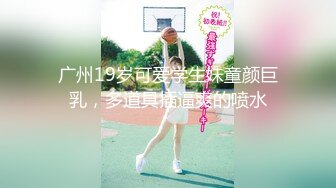 广州19岁可爱学生妹童颜巨乳，多道具插逼爽的喷水