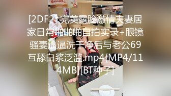 [2DF2] 完美露脸激情夫妻居家日常啪啪啪自拍实录+眼镜骚妻逼逼洗干净后与老公69互舔白浆泛滥.mp4[MP4/114MB][BT种子]