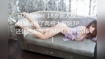 ED Mosaic 18岁新人极品身材Mia找了两根大屌玩3P❤️还让她潮吹了[MP4/3280MB]