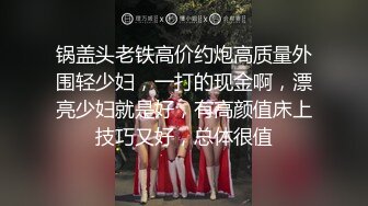 锅盖头老铁高价约炮高质量外围轻少妇，一打的现金啊，漂亮少妇就是好，有高颜值床上技巧又好，总体很值