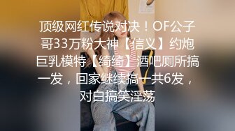 顶级网红传说对决！OF公子哥33万粉大神【信义】约炮巨乳模特【绮绮】酒吧厕所搞一发，回家继续搞一共6发，对白搞笑淫荡