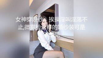 女神穿婚纱，挨操淫叫淫荡不止,微露脸这样的婚纱装可是不常见