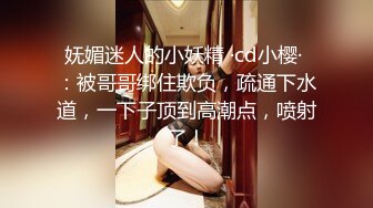 妩媚迷人的小妖精 ·cd小樱· ：被哥哥绑住欺负，疏通下水道，一下子顶到高潮点，喷射了！