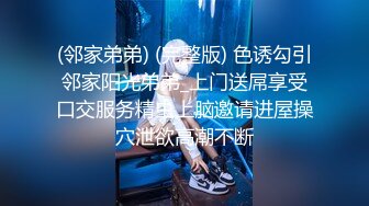 (邻家弟弟) (完整版) 色诱勾引邻家阳光弟弟_上门送屌享受口交服务精虫上脑邀请进屋操穴泄欲高潮不断