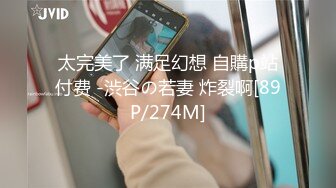 太完美了 满足幻想 自購p站付费 -渋谷の若妻 炸裂啊[89P/274M]