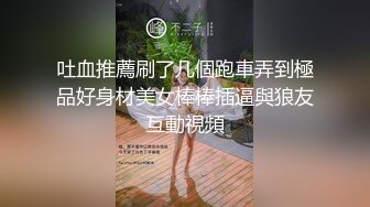 吐血推薦刷了几個跑車弄到極品好身材美女棒棒插逼與狼友互動視頻